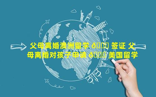 父母离婚澳洲留学 💐 签证 父母离婚对孩子申请 🍁 美国留学签证有影响吗